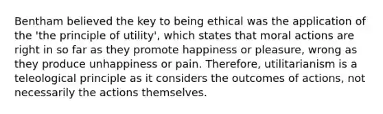 Bentham believed the key to being ethical was the application of the 'the principle of utility', which states that moral actions are right in so far as they promote happiness or pleasure, wrong as they produce unhappiness or pain. Therefore, utilitarianism is a teleological principle as it considers the outcomes of actions, not necessarily the actions themselves.