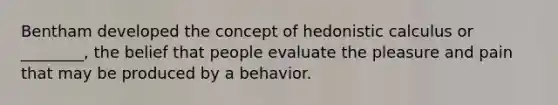 Bentham developed the concept of hedonistic calculus or ________, the belief that people evaluate the pleasure and pain that may be produced by a behavior.