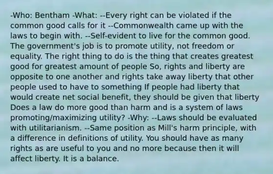 -Who: Bentham -What: --Every right can be violated if the common good calls for it --Commonwealth came up with the laws to begin with. --Self-evident to live for the common good. The government's job is to promote utility, not freedom or equality. The right thing to do is the thing that creates greatest good for greatest amount of people So, rights and liberty are opposite to one another and rights take away liberty that other people used to have to something If people had liberty that would create net social benefit, they should be given that liberty Does a law do more good than harm and is a system of laws promoting/maximizing utility? -Why: --Laws should be evaluated with utilitarianism. --Same position as Mill's harm principle, with a difference in definitions of utility. You should have as many rights as are useful to you and no more because then it will affect liberty. It is a balance.