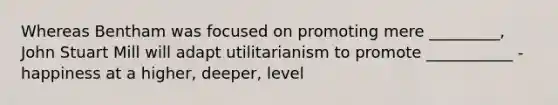 Whereas Bentham was focused on promoting mere _________, John Stuart Mill will adapt utilitarianism to promote ___________ - happiness at a higher, deeper, level