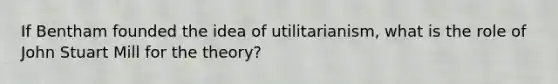 If Bentham founded the idea of utilitarianism, what is the role of John Stuart Mill for the theory?