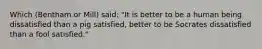 Which (Bentham or Mill) said: "It is better to be a human being dissatisfied than a pig satisfied, better to be Socrates dissatisfied than a fool satisfied."