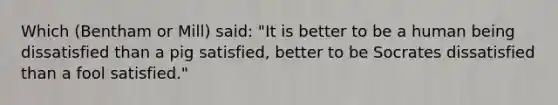 Which (Bentham or Mill) said: "It is better to be a human being dissatisfied than a pig satisfied, better to be Socrates dissatisfied than a fool satisfied."