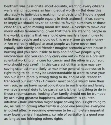 Bentham was passionate about equality, wanting every citizens welfare and happiness as having equal worth -> But does this also apply to individuals making moral decisions? Should a good utilitarian treat all people equally in their actions? - If so, seems to imply we should never be partial, to favour ourselves or those close to us, when making moral decisions -> Seems to make our moral duties far-reaching, given that there are starving people in the world, it seems that we should give nearly all our money to help these people and should do this every time we get money -> Are we really obliged to treat people we have never met equally with family and friends? Imagine scenario where house is burning and you rush inside to help and find two people lying unconscious and you can only carry one out -> One is a brilliant scientist working on a cure for cancer and the other is your son, who should you save? - In this case act utilitarianism may say saving scientist more likely to maximise general happiness so is right thing to do, it may be understandable to want to save your son but is the morally wrong thing to do, should use reason to transcend our instincts - However most people would save their own son, as we have moral obligations to our friends and family, we have a moral duty to be partial so it is the right thing to do in these circumstances, looking after family should not be trumped by achieving greatest happiness, utilitarianism is counter-intuitive - Rule utilitarian might argue saving son is right thing to do, as rule of looking after family is good one (ensures everyone is looked after) + requiring everyone to be completely impartial may lower general happiness, so rule of partiality is a good one as long as not infringing others rights