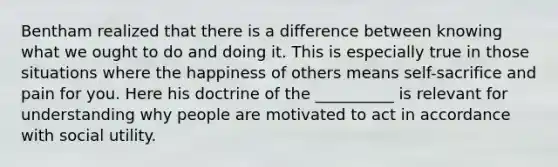 Bentham realized that there is a difference between knowing what we ought to do and doing it. This is especially true in those situations where the happiness of others means self-sacrifice and pain for you. Here his doctrine of the __________ is relevant for understanding why people are motivated to act in accordance with social utility.