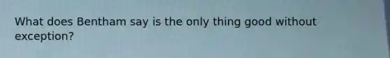 What does Bentham say is the only thing good without exception?