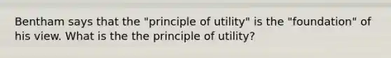 Bentham says that the "principle of utility" is the "foundation" of his view. What is the the principle of utility?