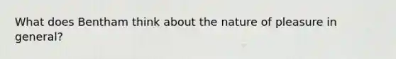 What does Bentham think about the nature of pleasure in general?