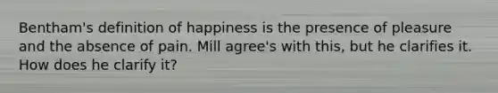 Bentham's definition of happiness is the presence of pleasure and the absence of pain. Mill agree's with this, but he clarifies it. How does he clarify it?