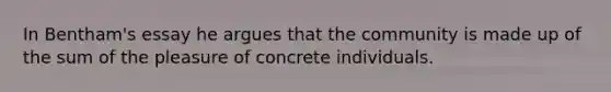 In Bentham's essay he argues that the community is made up of the sum of the pleasure of concrete individuals.