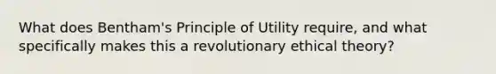 What does Bentham's Principle of Utility require, and what specifically makes this a revolutionary ethical theory?