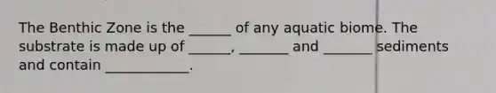 The Benthic Zone is the ______ of any aquatic biome. The substrate is made up of ______, _______ and _______ sediments and contain ____________.