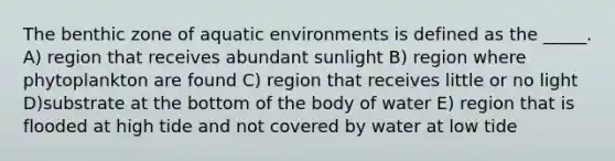 The benthic zone of aquatic environments is defined as the _____. A) region that receives abundant sunlight B) region where phytoplankton are found C) region that receives little or no light D)substrate at the bottom of the body of water E) region that is flooded at high tide and not covered by water at low tide