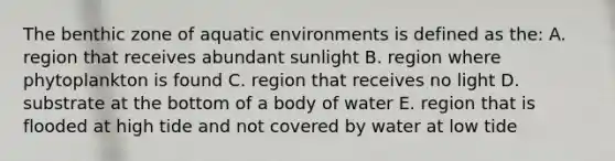 The benthic zone of aquatic environments is defined as the: A. region that receives abundant sunlight B. region where phytoplankton is found C. region that receives no light D. substrate at the bottom of a body of water E. region that is flooded at high tide and not covered by water at low tide