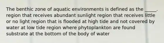 The benthic zone of aquatic environments is defined as the _____. region that receives abundant sunlight region that receives little or no light region that is flooded at high tide and not covered by water at low tide region where phytoplankton are found substrate at the bottom of the body of water