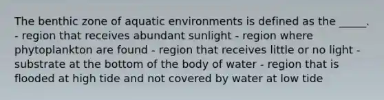 The benthic zone of aquatic environments is defined as the _____. - region that receives abundant sunlight - region where phytoplankton are found - region that receives little or no light - substrate at the bottom of the body of water - region that is flooded at high tide and not covered by water at low tide