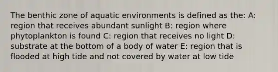 The benthic zone of aquatic environments is defined as the: A: region that receives abundant sunlight B: region where phytoplankton is found C: region that receives no light D: substrate at the bottom of a body of water E: region that is flooded at high tide and not covered by water at low tide