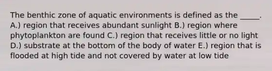 The benthic zone of aquatic environments is defined as the _____. A.) region that receives abundant sunlight B.) region where phytoplankton are found C.) region that receives little or no light D.) substrate at the bottom of the body of water E.) region that is flooded at high tide and not covered by water at low tide