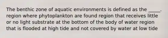 The benthic zone of aquatic environments is defined as the _____. region where phytoplankton are found region that receives little or no light substrate at the bottom of the body of water region that is flooded at high tide and not covered by water at low tide