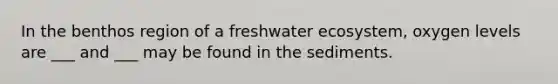 In the benthos region of a freshwater ecosystem, oxygen levels are ___ and ___ may be found in the sediments.