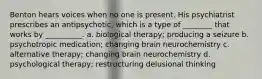 Benton hears voices when no one is present. His psychiatrist prescribes an antipsychotic, which is a type of ________ that works by __________. a. biological therapy; producing a seizure b. psychotropic medication; changing brain neurochemistry c. alternative therapy; changing brain neurochemistry d. psychological therapy; restructuring delusional thinking