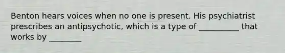 Benton hears voices when no one is present. His psychiatrist prescribes an antipsychotic, which is a type of __________ that works by ________