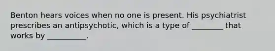 Benton hears voices when no one is present. His psychiatrist prescribes an antipsychotic, which is a type of ________ that works by __________.