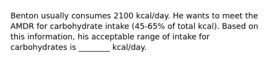 Benton usually consumes 2100 kcal/day. He wants to meet the AMDR for carbohydrate intake (45-65% of total kcal). Based on this information, his acceptable range of intake for carbohydrates is ________ kcal/day.