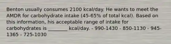 Benton usually consumes 2100 kcal/day. He wants to meet the AMDR for carbohydrate intake (45-65% of total kcal). Based on this information, his acceptable range of intake for carbohydrates is ________ kcal/day. - 990-1430 - 850-1130 - 945-1365 - 725-1030