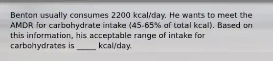 Benton usually consumes 2200 kcal/day. He wants to meet the AMDR for carbohydrate intake (45-65% of total kcal). Based on this information, his acceptable range of intake for carbohydrates is _____ kcal/day.