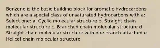 Benzene is the basic building block for aromatic hydrocarbons which are a special class of unsaturated hydrocarbons with a: Select one: a. Cyclic molecular structure b. Straight chain molecular structure c. Branched chain molecular structure d. Straight chain molecular structure with one branch attached e. Helical chain molecular structure