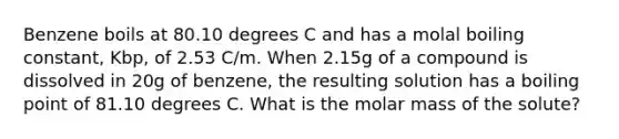 Benzene boils at 80.10 degrees C and has a molal boiling constant, Kbp, of 2.53 C/m. When 2.15g of a compound is dissolved in 20g of benzene, the resulting solution has a boiling point of 81.10 degrees C. What is the molar mass of the solute?