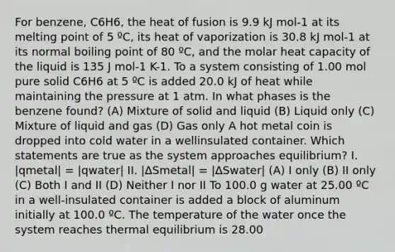 For benzene, C6H6, the heat of fusion is 9.9 kJ mol-1 at its melting point of 5 ºC, its heat of vaporization is 30.8 kJ mol-1 at its normal boiling point of 80 ºC, and the molar heat capacity of the liquid is 135 J mol-1 K-1. To a system consisting of 1.00 mol pure solid C6H6 at 5 ºC is added 20.0 kJ of heat while maintaining the pressure at 1 atm. In what phases is the benzene found? (A) Mixture of solid and liquid (B) Liquid only (C) Mixture of liquid and gas (D) Gas only A hot metal coin is dropped into cold water in a wellinsulated container. Which statements are true as the system approaches equilibrium? I. |qmetal| = |qwater| II. |ΔSmetal| = |ΔSwater| (A) I only (B) II only (C) Both I and II (D) Neither I nor II To 100.0 g water at 25.00 ºC in a well-insulated container is added a block of aluminum initially at 100.0 ºC. The temperature of the water once the system reaches thermal equilibrium is 28.00