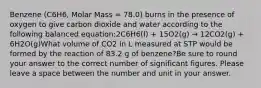 Benzene (C6H6, Molar Mass = 78.0) burns in the presence of oxygen to give carbon dioxide and water according to the following balanced equation:2C6H6(l) + 15O2(g) → 12CO2(g) + 6H2O(g)What volume of CO2 in L measured at STP would be formed by the reaction of 83.2 g of benzene?Be sure to round your answer to the correct number of significant figures. Please leave a space between the number and unit in your answer.