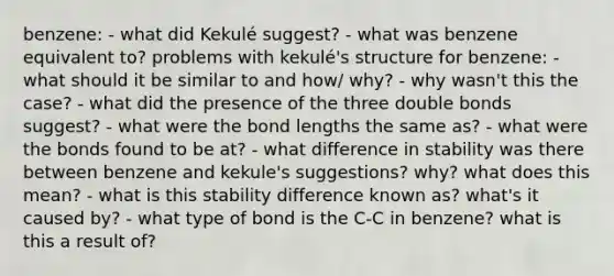 benzene: - what did Kekulé suggest? - what was benzene equivalent to? problems with kekulé's structure for benzene: - what should it be similar to and how/ why? - why wasn't this the case? - what did the presence of the three double bonds suggest? - what were the bond lengths the same as? - what were the bonds found to be at? - what difference in stability was there between benzene and kekule's suggestions? why? what does this mean? - what is this stability difference known as? what's it caused by? - what type of bond is the C-C in benzene? what is this a result of?