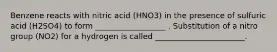 Benzene reacts with nitric acid (HNO3) in the presence of sulfuric acid (H2SO4) to form __________________ . Substitution of a nitro group (NO2) for a hydrogen is called _______________________.