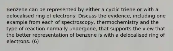 Benzene can be represented by either a cyclic triene or with a delocalised ring of electrons. Discuss the evidence, including one example from each of spectroscopy, thermochemistry and the type of reaction normally undergone, that supports the view that the better representation of benzene is with a delocalised ring of electrons. (6)