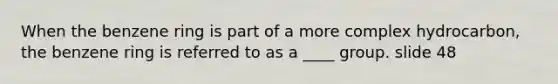 When the benzene ring is part of a more complex hydrocarbon, the benzene ring is referred to as a ____ group. slide 48