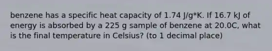 benzene has a specific heat capacity of 1.74 J/g*K. If 16.7 kJ of energy is absorbed by a 225 g sample of benzene at 20.0C, what is the final temperature in Celsius? (to 1 decimal place)