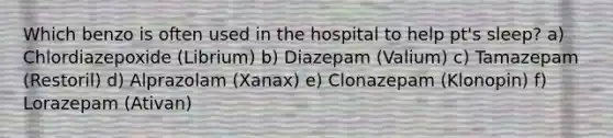 Which benzo is often used in the hospital to help pt's sleep? a) Chlordiazepoxide (Librium) b) Diazepam (Valium) c) Tamazepam (Restoril) d) Alprazolam (Xanax) e) Clonazepam (Klonopin) f) Lorazepam (Ativan)