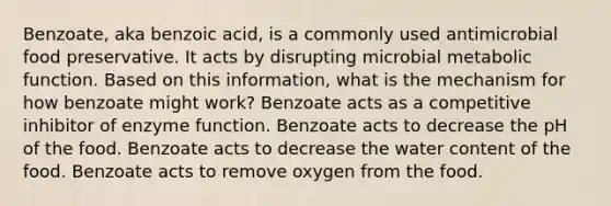 Benzoate, aka benzoic acid, is a commonly used antimicrobial food preservative. It acts by disrupting microbial metabolic function. Based on this information, what is the mechanism for how benzoate might work? Benzoate acts as a competitive inhibitor of enzyme function. Benzoate acts to decrease the pH of the food. Benzoate acts to decrease the water content of the food. Benzoate acts to remove oxygen from the food.