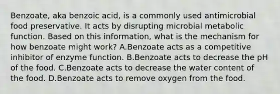 Benzoate, aka benzoic acid, is a commonly used antimicrobial food preservative. It acts by disrupting microbial metabolic function. Based on this information, what is the mechanism for how benzoate might work? A.Benzoate acts as a competitive inhibitor of enzyme function. B.Benzoate acts to decrease the pH of the food. C.Benzoate acts to decrease the water content of the food. D.Benzoate acts to remove oxygen from the food.