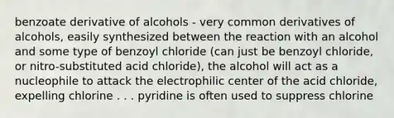 benzoate derivative of alcohols - very common derivatives of alcohols, easily synthesized between the reaction with an alcohol and some type of benzoyl chloride (can just be benzoyl chloride, or nitro-substituted acid chloride), the alcohol will act as a nucleophile to attack the electrophilic center of the acid chloride, expelling chlorine . . . pyridine is often used to suppress chlorine