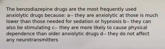 The benzodiazepine drugs are the most frequently used anxiolytic drugs because: a-- they are anxiolytic at those is much lower than those needed for sedation or hypnosis b-- they can also be stimulating c-- they are more likely to cause physical dependence than older anxiolytic drugs d-- they do not affect any neurotransmitters