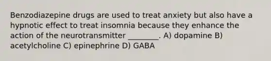 Benzodiazepine drugs are used to treat anxiety but also have a hypnotic effect to treat insomnia because they enhance the action of the neurotransmitter ________. A) dopamine B) acetylcholine C) epinephrine D) GABA