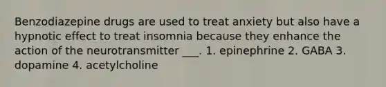 Benzodiazepine drugs are used to treat anxiety but also have a hypnotic effect to treat insomnia because they enhance the action of the neurotransmitter ___. 1. epinephrine 2. GABA 3. dopamine 4. acetylcholine