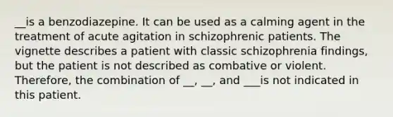 __is a benzodiazepine. It can be used as a calming agent in the treatment of acute agitation in schizophrenic patients. The vignette describes a patient with classic schizophrenia findings, but the patient is not described as combative or violent. Therefore, the combination of __, __, and ___is not indicated in this patient.