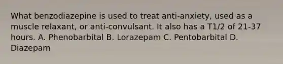 What benzodiazepine is used to treat anti-anxiety, used as a muscle relaxant, or anti-convulsant. It also has a T1/2 of 21-37 hours. A. Phenobarbital B. Lorazepam C. Pentobarbital D. Diazepam