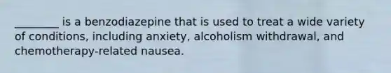 ________ is a benzodiazepine that is used to treat a wide variety of conditions, including anxiety, alcoholism withdrawal, and chemotherapy-related nausea.