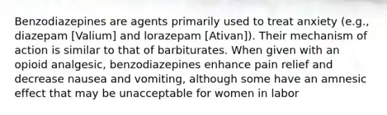 Benzodiazepines are agents primarily used to treat anxiety (e.g., diazepam [Valium] and lorazepam [Ativan]). Their mechanism of action is similar to that of barbiturates. When given with an opioid analgesic, benzodiazepines enhance pain relief and decrease nausea and vomiting, although some have an amnesic effect that may be unacceptable for women in labor